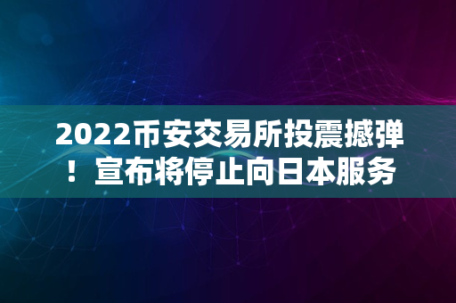 2022币安交易所投震撼弹！宣布将停止向日本服务