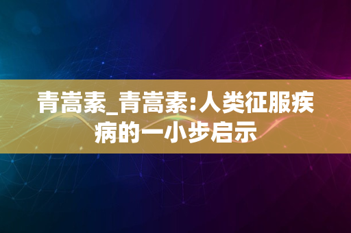 青嵩素_青嵩素:人类征服疾病的一小步启示