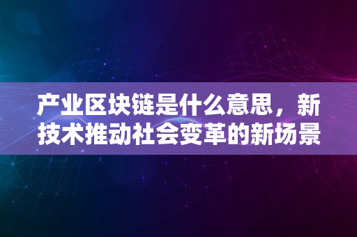 产业区块链是什么意思，新技术推动社会变革的新场景分析