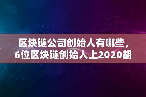 区块链公司创始人有哪些，6位区块链创始人上2020胡润全球富豪榜