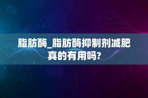 脂肪酶_脂肪酶抑制剂减肥真的有用吗?