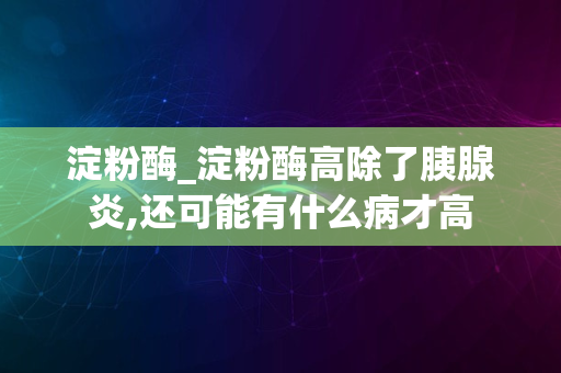 淀粉酶_淀粉酶高除了胰腺炎,还可能有什么病才高