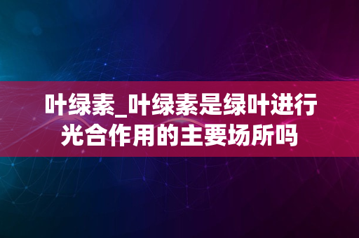 叶绿素_叶绿素是绿叶进行光合作用的主要场所吗