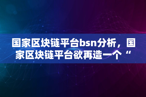 国家区块链平台bsn分析，国家区块链平台欲再造一个“互联网”