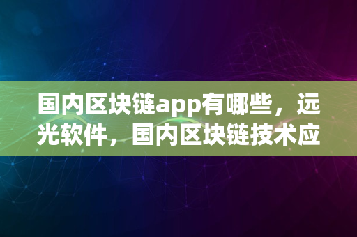 国内区块链app有哪些，远光软件，国内区块链技术应用的先行者