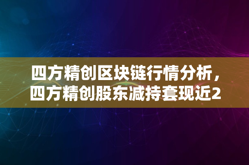 四方精创区块链行情分析，四方精创股东减持套现近2亿元