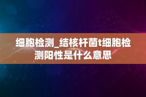 细胞检测_结核杆菌t细胞检测阳性是什么意思