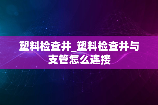 塑料检查井_塑料检查井与支管怎么连接