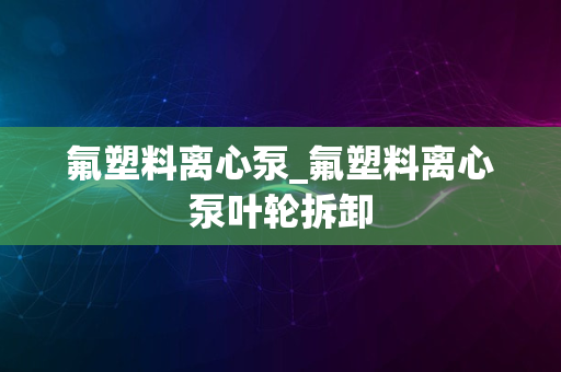 氟塑料离心泵_氟塑料离心泵叶轮拆卸