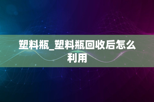 塑料瓶_塑料瓶回收后怎么利用