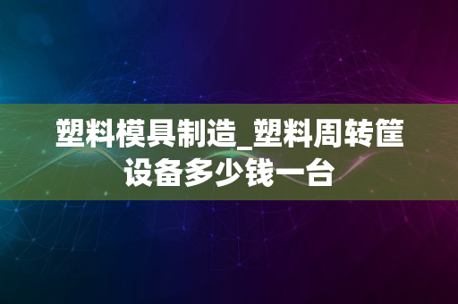 塑料模具制造_塑料周转筐设备多少钱一台