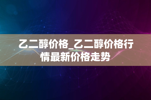 乙二醇价格_乙二醇价格行情最新价格走势