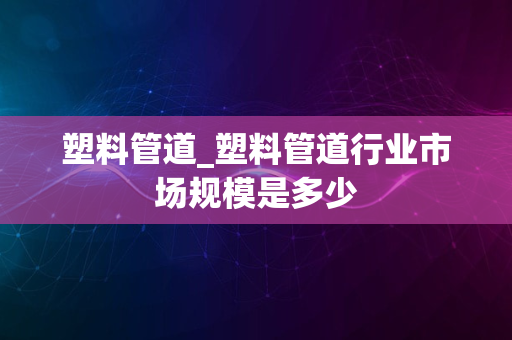 塑料管道_塑料管道行业市场规模是多少