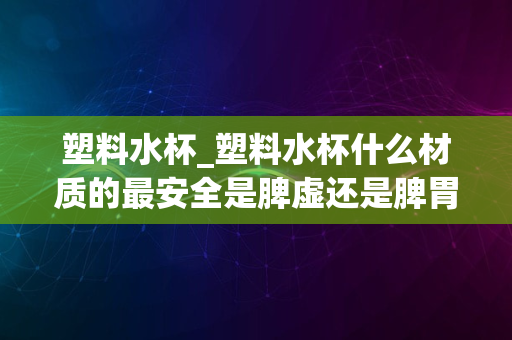 塑料水杯_塑料水杯什么材质的最安全是脾虚还是脾胃