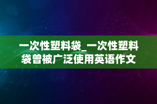 一次性塑料袋_一次性塑料袋曾被广泛使用英语作文