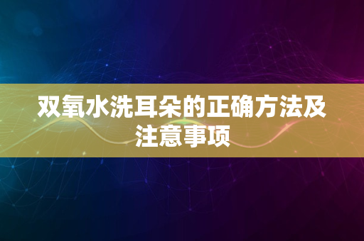 双氧水洗耳朵的正确方法及注意事项