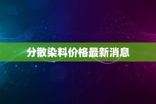 分散染料价格最新消息