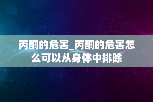 丙酮的危害_丙酮的危害怎么可以从身体中排除