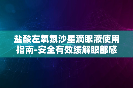 盐酸左氧氟沙星滴眼液使用指南-安全有效缓解眼部感染