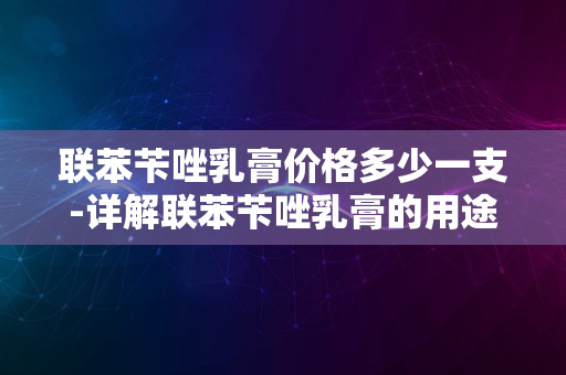 联苯苄唑乳膏价格多少一支-详解联苯苄唑乳膏的用途与选购