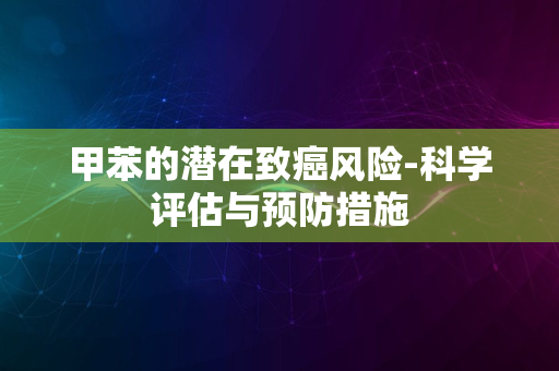 甲苯的潜在致癌风险-科学评估与预防措施