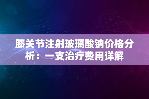 膝关节注射玻璃酸钠价格分析：一支治疗费用详解