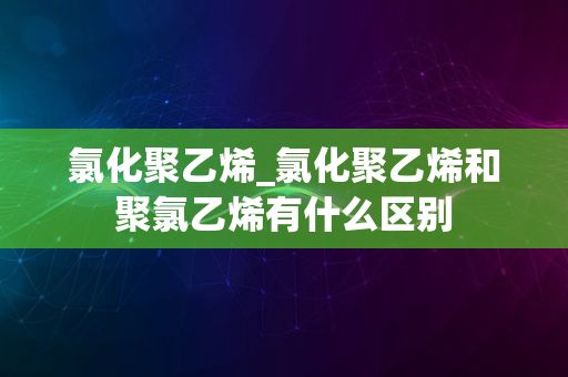 氯化聚乙烯_氯化聚乙烯和聚氯乙烯有什么区别