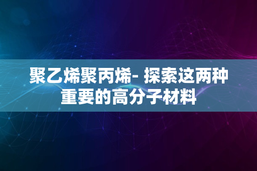 聚乙烯聚丙烯- 探索这两种重要的高分子材料