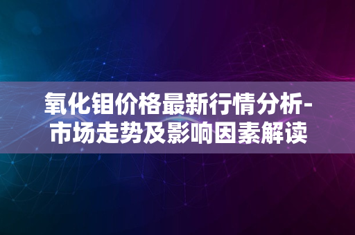 氧化钼价格最新行情分析-市场走势及影响因素解读