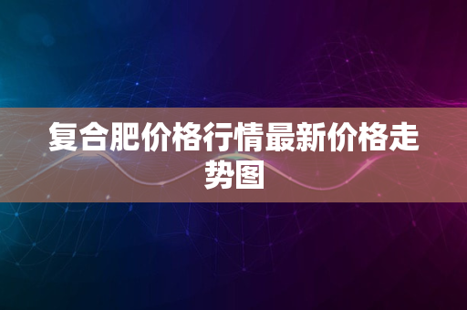 复合肥价格行情最新价格走势图