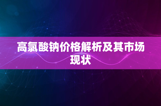 高氯酸钠价格解析及其市场现状