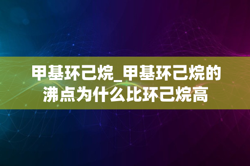 甲基环己烷_甲基环己烷的沸点为什么比环己烷高