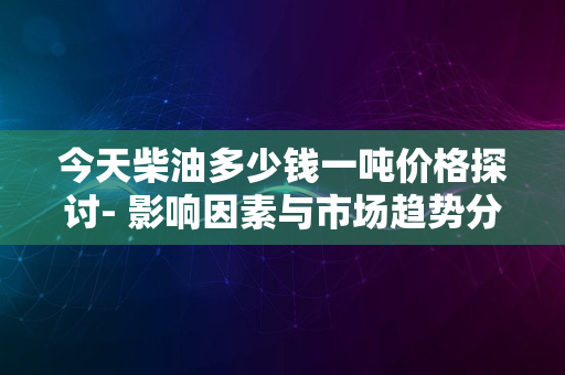 今天柴油多少钱一吨价格探讨- 影响因素与市场趋势分析