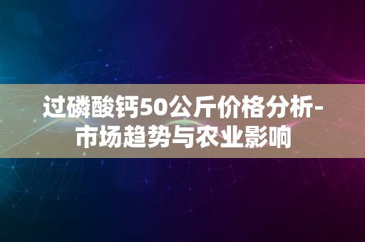 过磷酸钙50公斤价格分析-市场趋势与农业影响