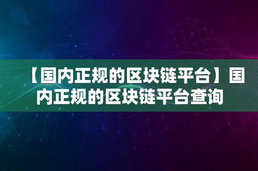 【国内正规的区块链平台】国内正规的区块链平台查询