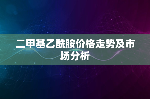 二甲基乙酰胺价格走势及市场分析