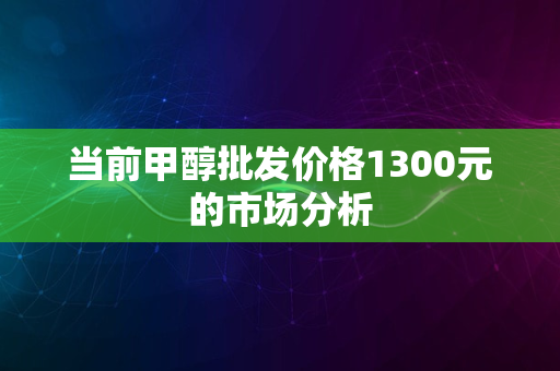 当前甲醇批发价格1300元的市场分析