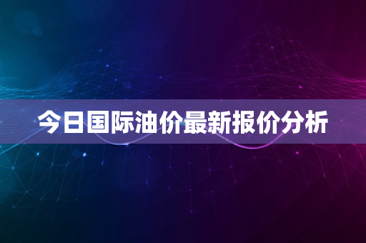 今日国际油价最新报价分析