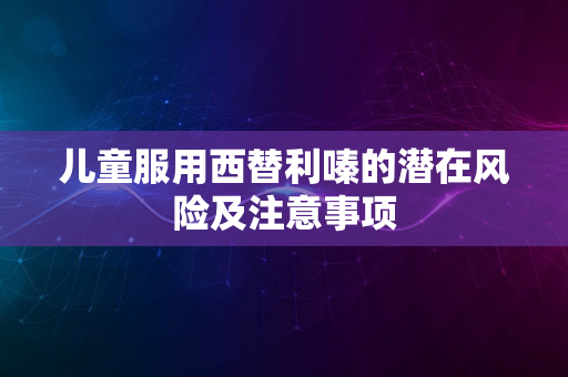 儿童服用西替利嗪的潜在风险及注意事项