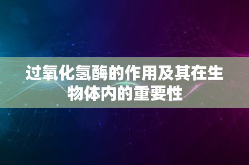 过氧化氢酶的作用及其在生物体内的重要性