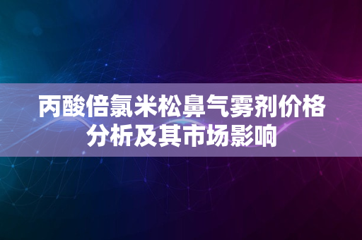 丙酸倍氯米松鼻气雾剂价格分析及其市场影响