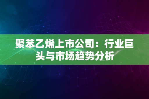 聚苯乙烯上市公司：行业巨头与市场趋势分析