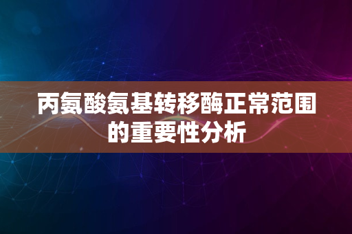 丙氨酸氨基转移酶正常范围的重要性分析