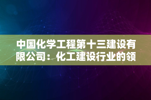 中国化学工程第十三建设有限公司：化工建设行业的领军企业