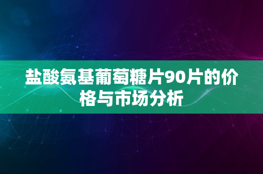 盐酸氨基葡萄糖片90片的价格与市场分析