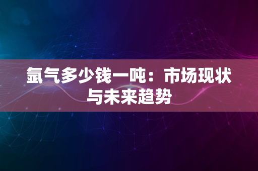 氩气多少钱一吨：市场现状与未来趋势