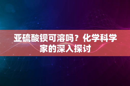 亚硫酸钡可溶吗？化学科学家的深入探讨