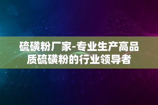 硫磺粉厂家-专业生产高品质硫磺粉的行业领导者