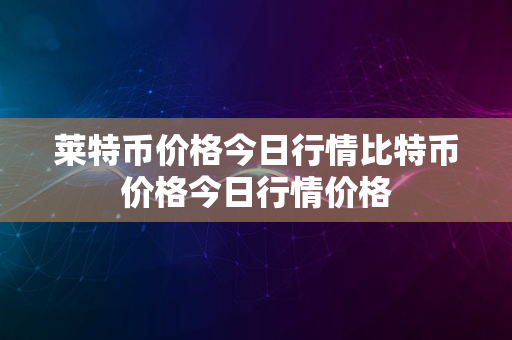 莱特币价格今日行情比特币价格今日行情价格