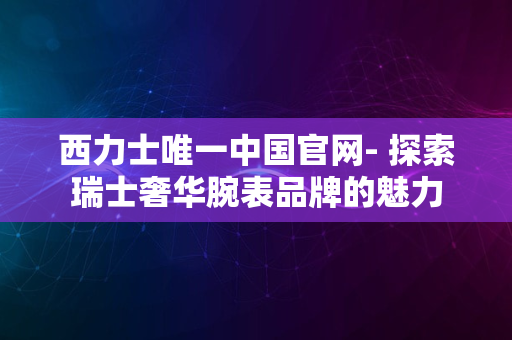 西力士唯一中国官网- 探索瑞士奢华腕表品牌的魅力